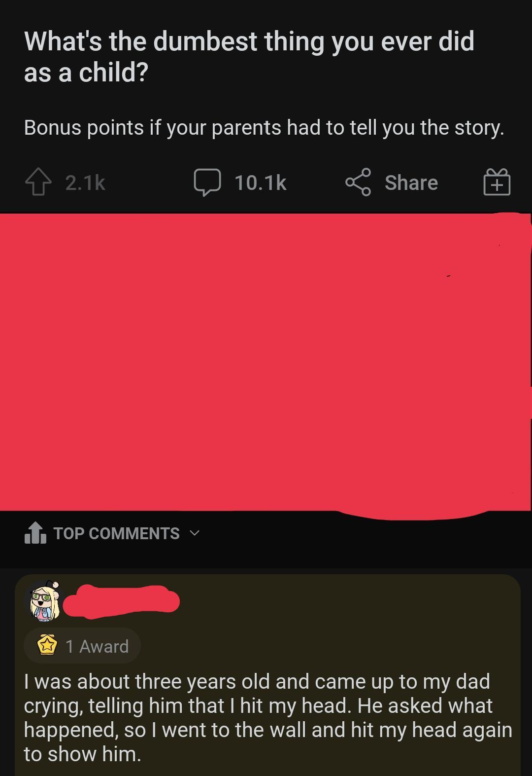 Whats the dumbest thing you ever did as a child Bonus points if your parents had to tell you the story J 101k ol Share TOoP COMMENTS v 1 Award was about three years old and came up to my dad crying telling him that hit my head He asked what happened so went to the wall and hit my head again to show him