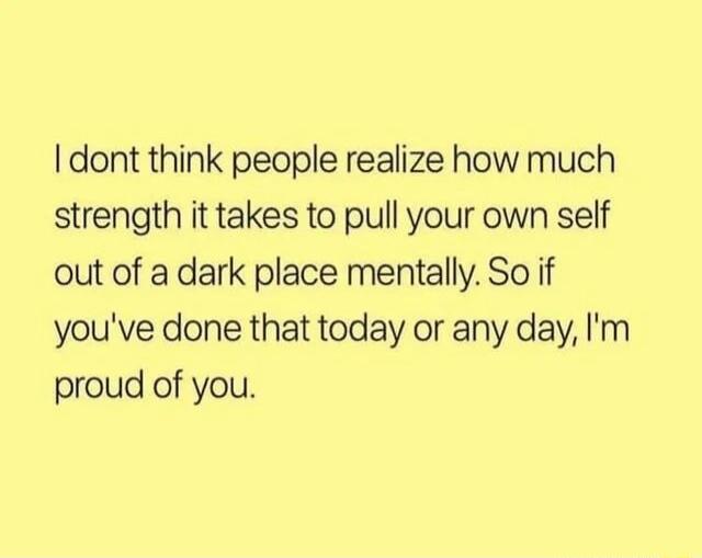 dont think people realize how much strength it takes to pull your own self out of a dark place mentally So if youve done that today or any day Im proud of you