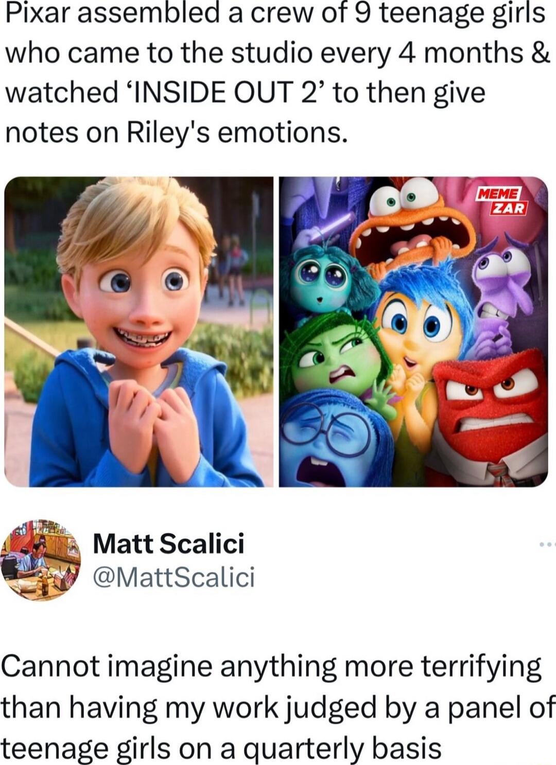 Pixar assembled a crew of 9 teenage girls who came to the studio every 4 months watched INSIDE OUT 2 to then give notes on Rileys emotions Matt Scalici iy MattScalici Cannot imagine anything more terrifying than having my work judged by a panel of teenage girls on a quarterly basis