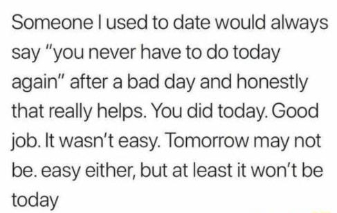 Someone used to date would always say you never have to do today again after a bad day and honestly that really helps You did today Good job It wasnt easy Tomorrow may not be easy either but at least it wont be today