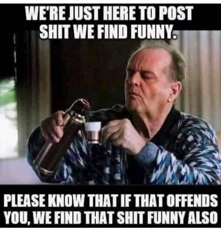 WE'RE JUST HERE TO POST SHIT WE FIND FUNNY. PLEASE KNOW THAT IF THAT OFFENDS YOU, WE FIND THAT SHIT FUNNY ALSO
