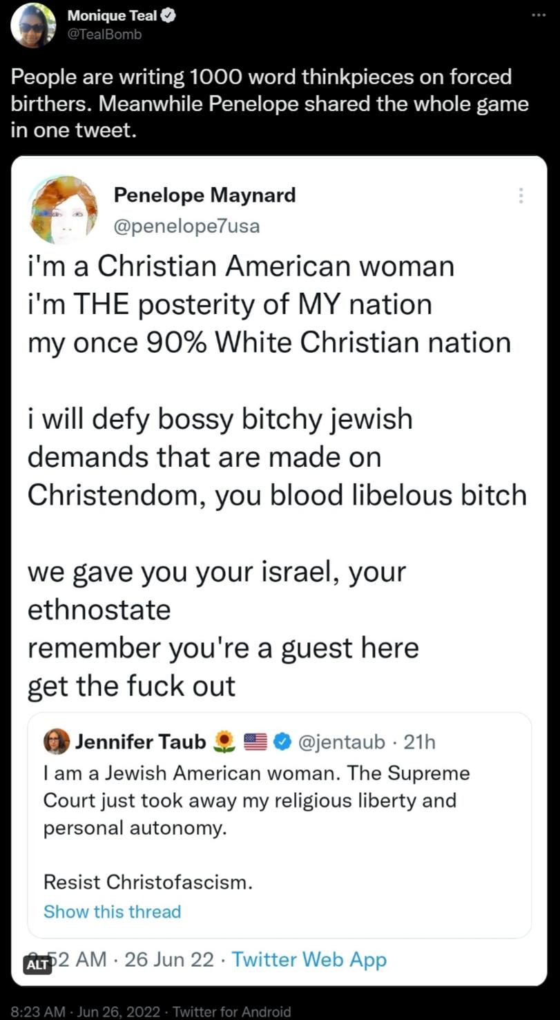 Monique Teal People are writing 1000 word thinkpieces on forced birthers Meanwhile Penelope shared the whole game in one tweet Penelope Maynard elope7usa im a Christian American woman im THE posterity of MY nation my once 90 White Christian nation i will defy bossy bitchy jewish demands that are made on Christendom you blood libelous bitch we gave you your israel your ethnostate remember youre a g
