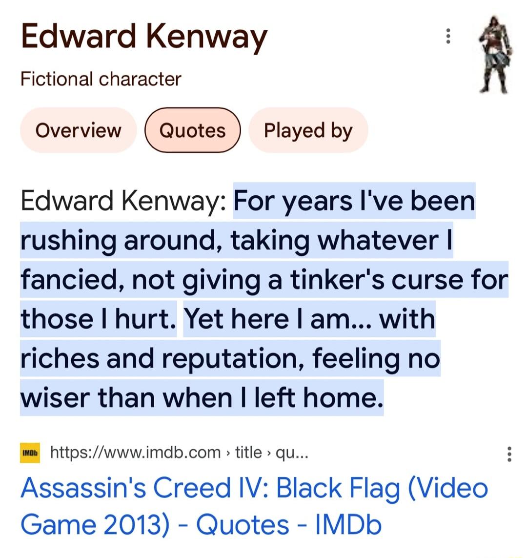 Edward Kenway Fictional character Edward Kenway For years Ive been rushing around taking whatever fancied not giving a tinkers curse for those hurt Yet here am with riches and reputation feeling no wiser than when left home httpswwwimdbcom title qu H Assassins Creed IV Black Flag Video Game 2013 Quotes IMDb