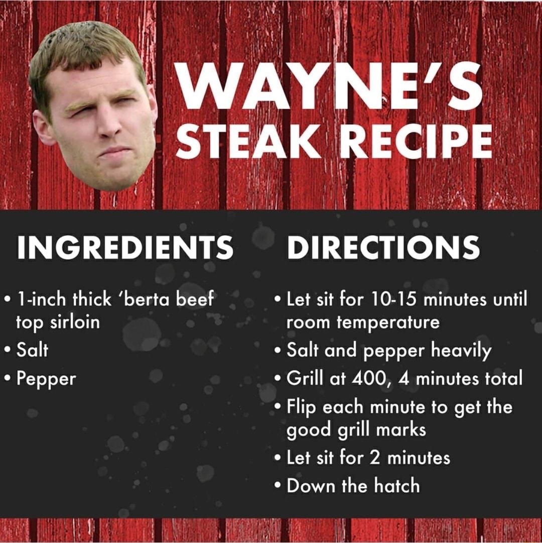 y AT WAYNES STEAK REClPE il I INGREDIENTS DIRECTIONS 1 inch thick berta beef Let sit for 10 15 minutes until top sirloin room temperature Salt Salt and pepper heavily Pepper Grill at 400 4 minutes total Flip each minute to get the foleteYe Mo Tl NTSTES o Let sit for 2 minutes Down the hatch o VAN s MR Y1 WA