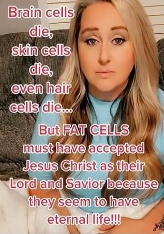 Brain cells die, skin cells die, even hair cells die... But FAT CELLS must have accepted Jesus Christ as their Lord and Savior because they seem to have eternal life!!!