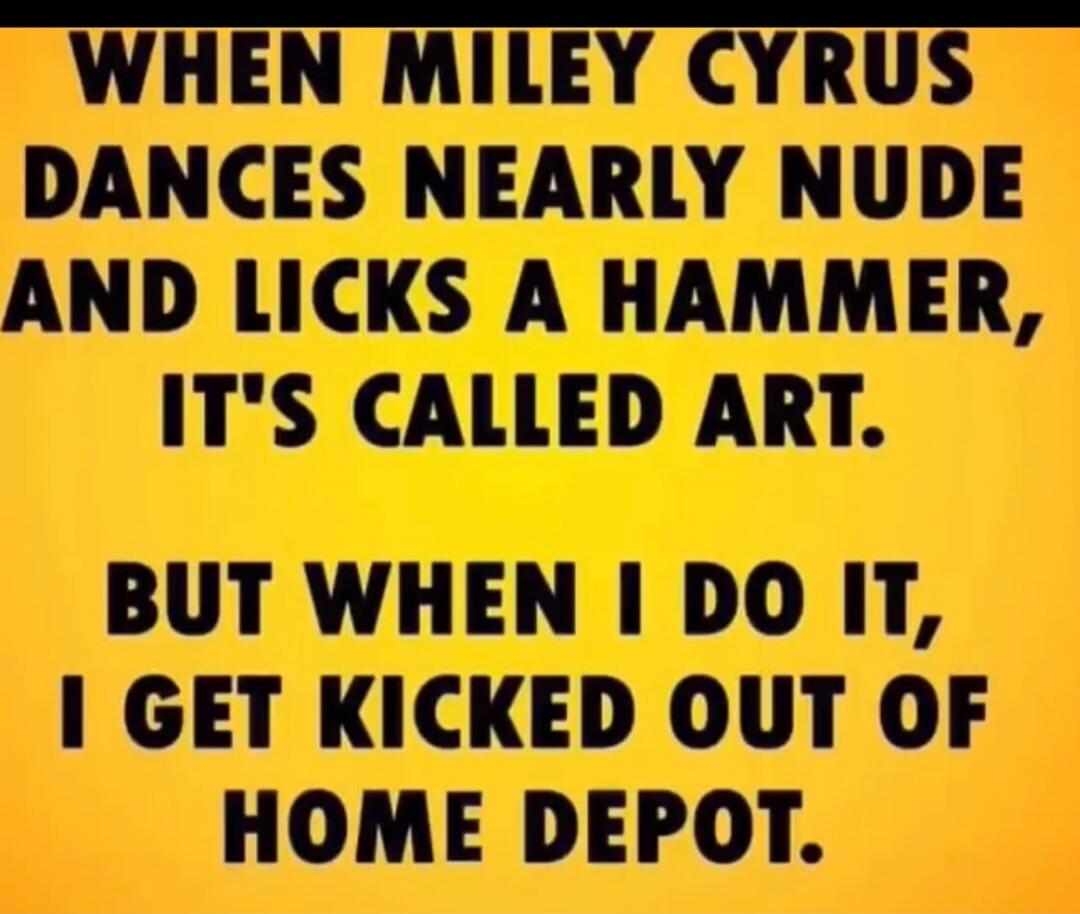 WHEN MILEY CYRUS DANCES NEARLY NUDE AND LICKS A HAMMER, IT'S CALLED ART. BUT WHEN I DO IT, I GET KICKED OUT OF HOME DEPOT.