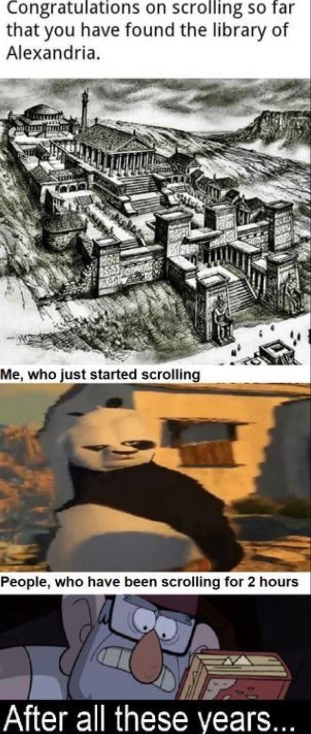 Congratulations on scrolling so far that you have found the library of Alexandria just started scrolling People who have been scrolling for 2 hours After all these vears