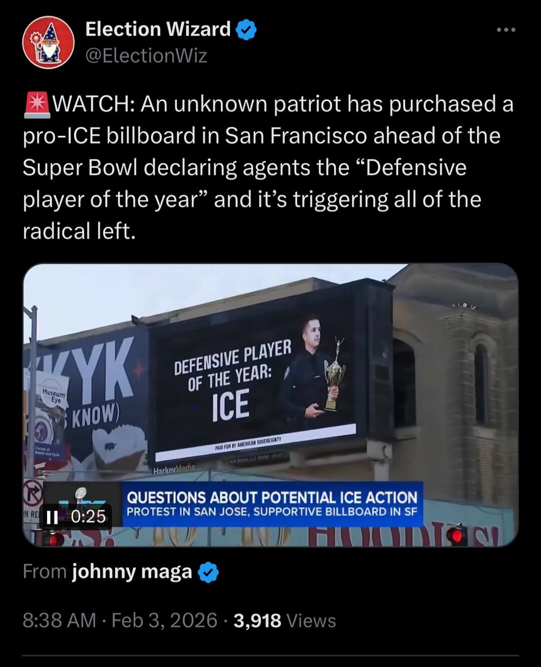 ⚑ WATCH: An unknown patriot has purchased a pro-ICE billboard in San Francisco ahead of the Super Bowl declaring agents the “Defensive player of the year” and it’s triggering all of the radical left.

From johnny maga
8:38 AM · Feb 3, 2026 · 3,918 Views

[caption on image: QUESTIONS ABOUT POTENTIAL ICE ACTION PROTEST IN SAN JOSE, SUPPORTIVE BILLBOA
