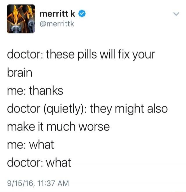 doctor: these pills will fix your brain me: thanks doctor (quietly): they might also make it much worse me: what doctor: what
