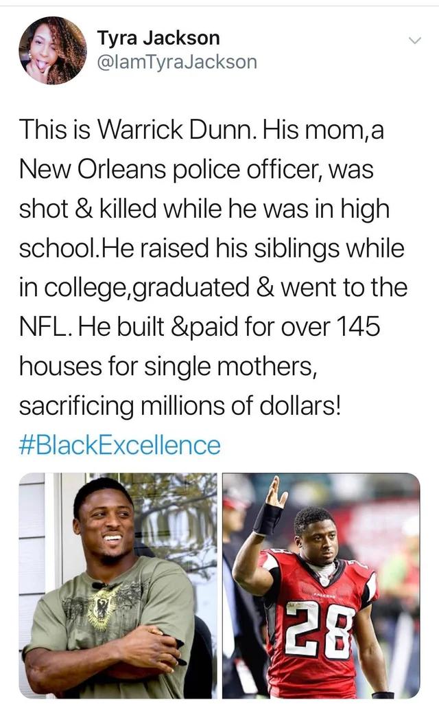 Tyra Jackson 7 lamTyraJackson This is Warrick Dunn His moma New Orleans police officer was shot killed while he was in high schoolHe raised his siblings while in collegegraduated went to the NFL He built paid for over 145 houses for single mothers sacrificing millions of dollars BlackExcellence