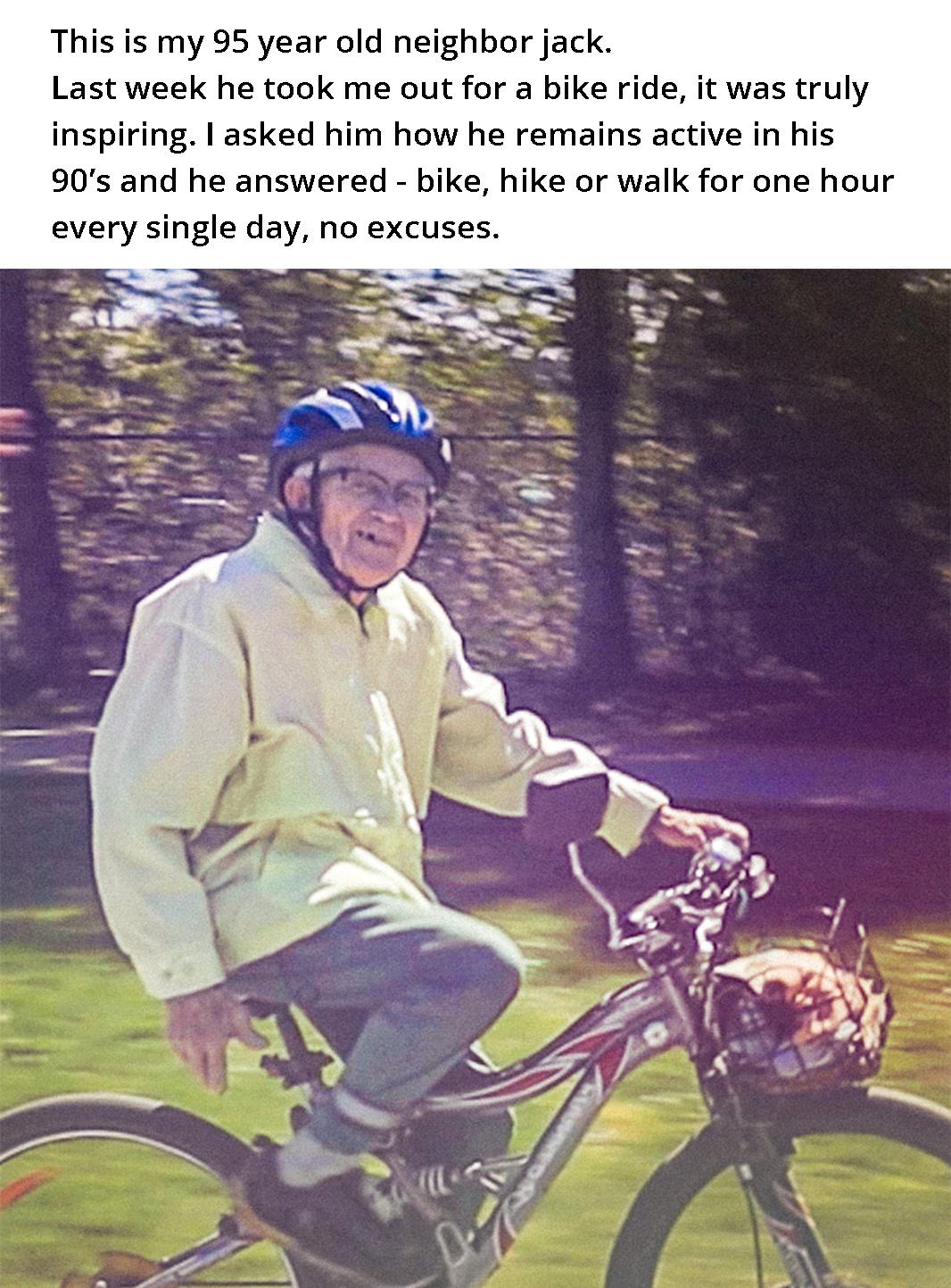 This is my 95 year old neighbor jack Last week he took me out for a bike ride it was truly inspiring asked him how he remains active in his 90s and he answered bike hike or walk for one hour every single day no excuses