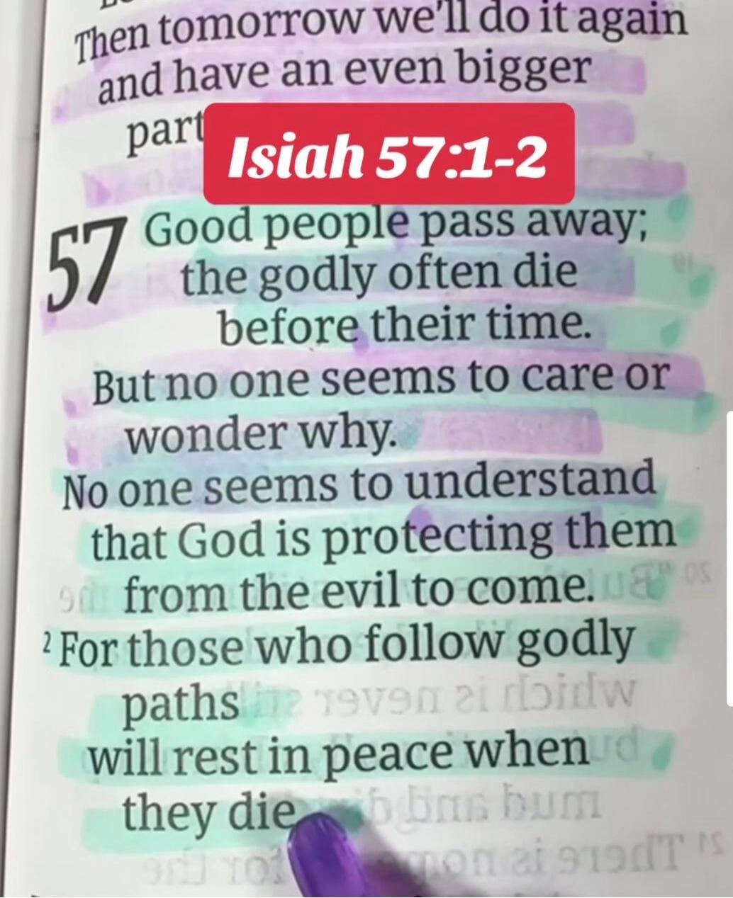Isiah 57:1-2 Good people pass away; the godly often die before their time. But no one seems to care or wonder why. No one seems to understand that God is protecting them from the evil to come. For those who follow godly paths will rest in peace when they die.