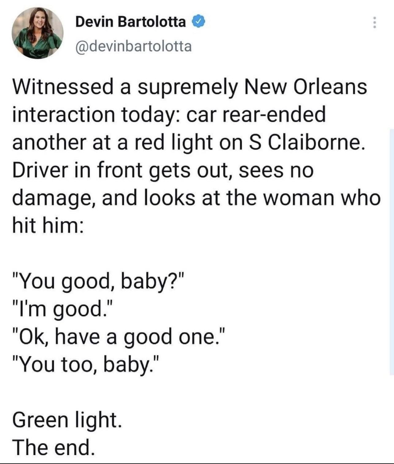 Al Devin Bartolotta devinbartolotta Witnessed a supremely New Orleans interaction today car rear ended another at a red light on S Claiborne Driver in front gets out sees no damage and looks at the woman who hit him You good baby Im good Ok have a good one You too baby Green light The end