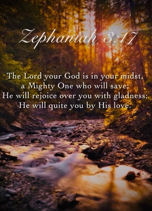 Zephaniah 3:17 The Lord your God is in your midst, a Mighty One who will save; He will rejoice over you with gladness; He will quite you by His love.