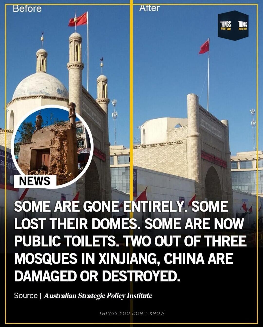 Before After NEWS SOME ARE GONE ENTIRELY. SOME LOST THEIR DOMES. SOME ARE NOW PUBLIC TOILETS. TWO OUT OF THREE MOSQUES IN XINJIANG, CHINA ARE DAMAGED OR DESTROYED. Source | Australian Strategic Policy Institute THINGS YOU DON'T KNOW