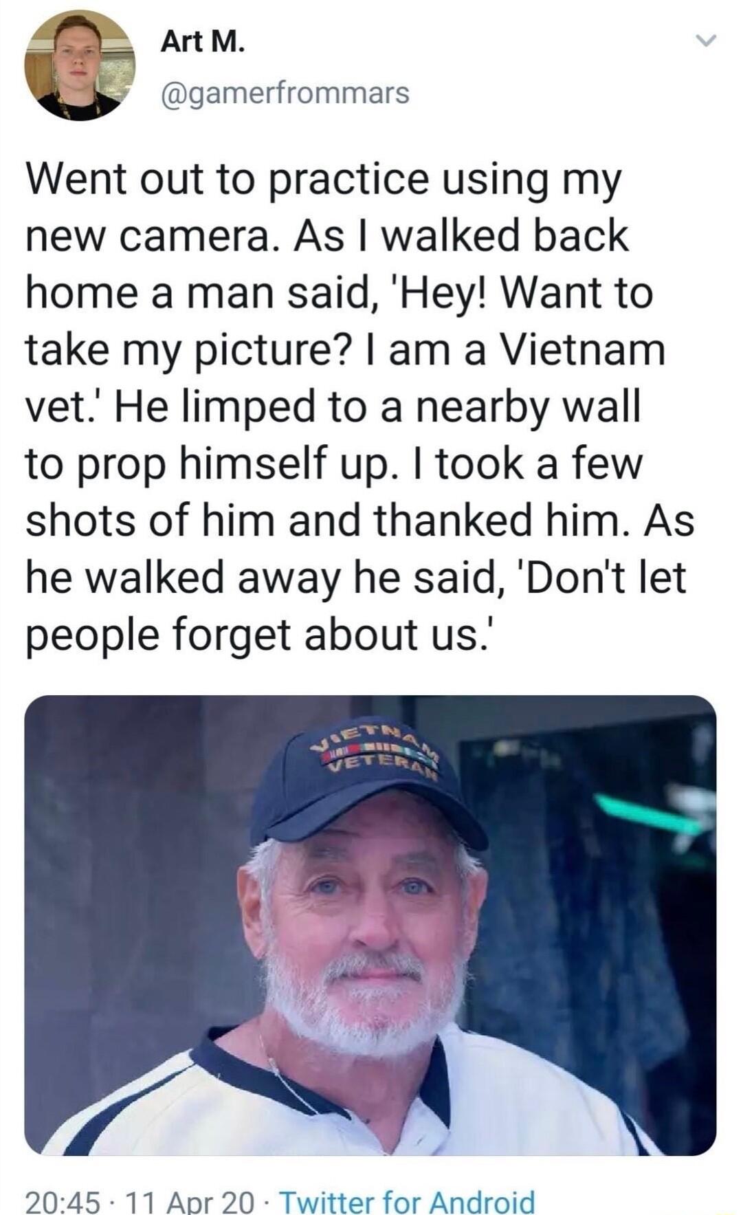 S ArtM gamerfrommars Went out to practice using my new camera As walked back home a man said Hey Want to take my picture am a Vietnam vet He limped to a nearby wall to prop himself up took a few shots of him and thanked him As he walked away he said Dont let people forget about us 2045 11 Apr 20 Twitter for Android