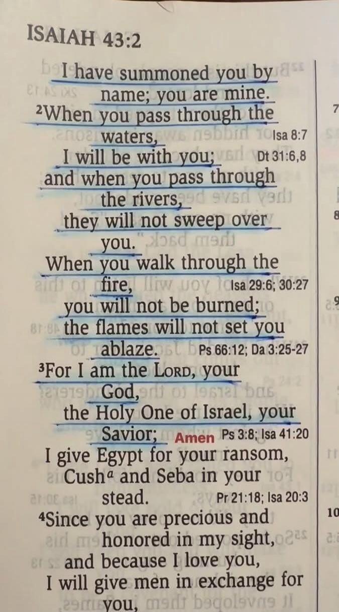 ISAIAH 43:2
I have summoned you by name; you are mine.
2When you pass through the waters,
I will be with you;
and when you pass through
the rivers,
they will not sweep over
you.
When you walk through the
fire,
you will not be burned;
the flames will not set you
ablaze.
3For I am the Lord, your
God,
the Holy One of Israel, your
Savior; Amen
I give E