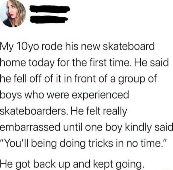 g e _ My 10yo rode his new skateboard home today for the first time He said he fell off of it in front of a group of boys who were experienced skateboarders He felt really embarrassed until one boy kindly said Youll being doing tricks in no time He got back up and kept going