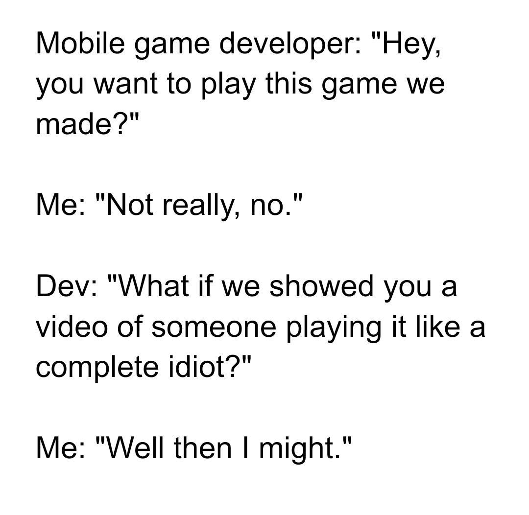 Mobile game developer Hey you want to play this game we made Me Not really no Dev What if we showed you a video of someone playing it like a complete idiot Me Well then might