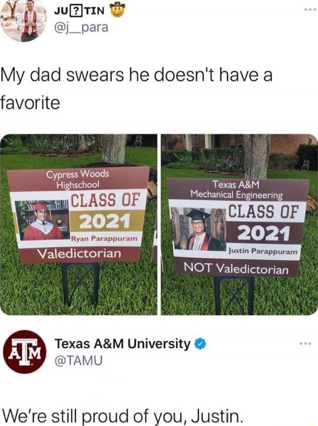 My dad swears he doesn't have a favorite

Cypress Woods Highschool
CLASS OF 2021
Ryan Parapparam
Valedictorian

Texas A&M Mechanical Engineering
CLASS OF 2021
Justin Parapparam
NOT Valedictorian

Texas A&M University
@TAMU
We're still proud of you, Justin.