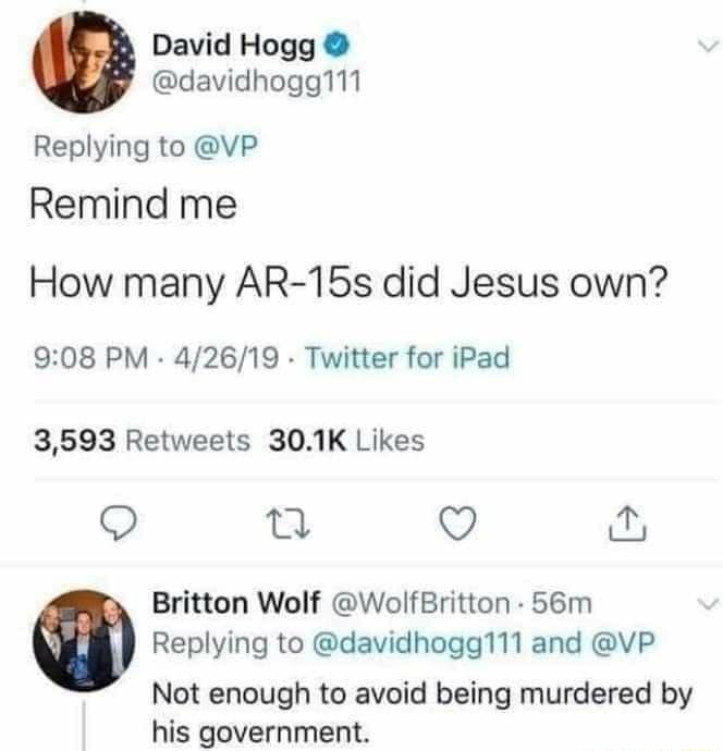 David Hogg davidhogg111 Replying to VP Remind me How many AR 15s did Jesus own 908 PM 42619 Twitter for iPad 3593 Retweets 301K Likes Q 0 v Britton Wolf WolfBritton 56m Replying to davidhogg111 and VP Not enough to avoid being murdered by his government