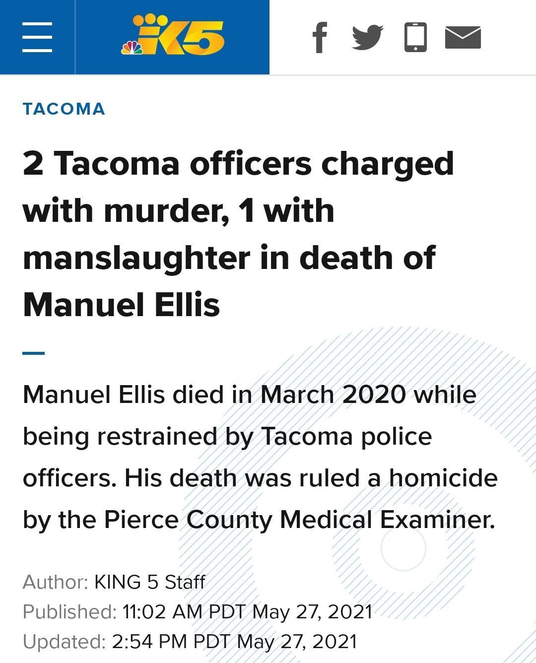 5 fwls TACOMA 2 Tacoma officers charged with murder 1 with manslaughter in death of Manuel Ellis Manuel Ellis died in March 2020 while being restrained by Tacoma police officers His death was ruled a homicide by the Pierce County Medical Examiner Author KING 5 Staff Published 1102 AM PDT May 27 2021 Updated 254 PM PDT May 27 2021