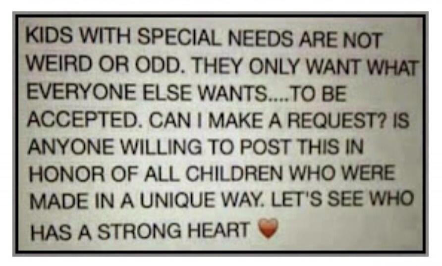 KIDS WITH SPECIAL NEEDS ARE NOT WEIRD OR ODD. THEY ONLY WANT WHAT EVERYONE ELSE WANTS....TO BE ACCEPTED. CAN I MAKE A REQUEST? IS ANYONE WILLING TO POST THIS IN HONOR OF ALL CHILDREN WHO WERE MADE IN A UNIQUE WAY. LET'S SEE WHO HAS A STRONG HEART ❤️