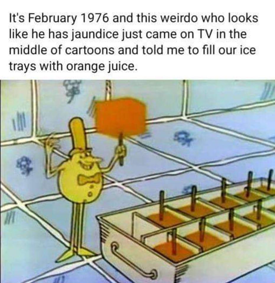 Its February 1976 and this weirdo who looks like he has jaundice just came on TV in the middle of cartoons and told me to fill our ice trays with orange juice