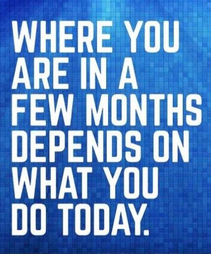 WHERE YOU ARE IN A FEW MONTHS DEPENDS ON WHAT YOU DO TODAY.