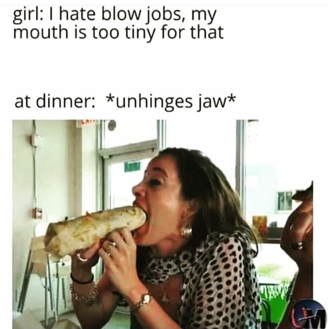 girl: I hate blow jobs, my mouth is too tiny for that at dinner: *unhinges jaw*