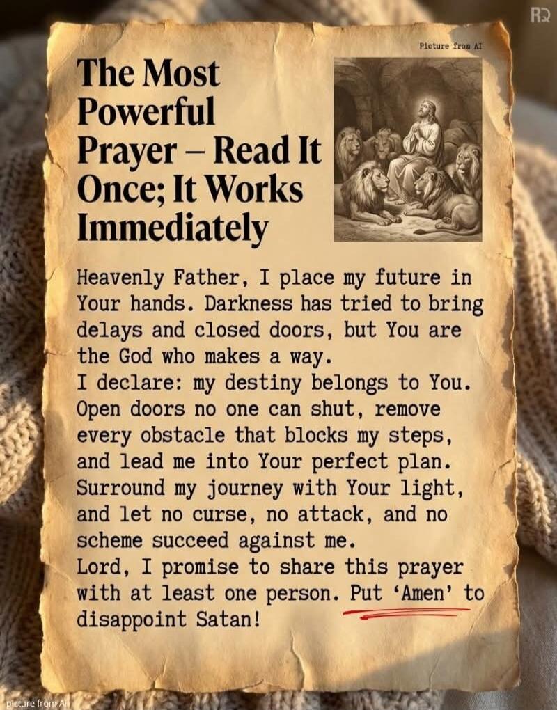 The Most Powerful Prayer – Read It Once; It Works Immediately

Heavenly Father, I place my future in Your hands. Darkness has tried to bring delays and closed doors, but You are the God who makes a way.
I declare: my destiny belongs to You. Open doors no one can shut, remove every obstacle that blocks my steps, and lead me into Your perfect plan.
S