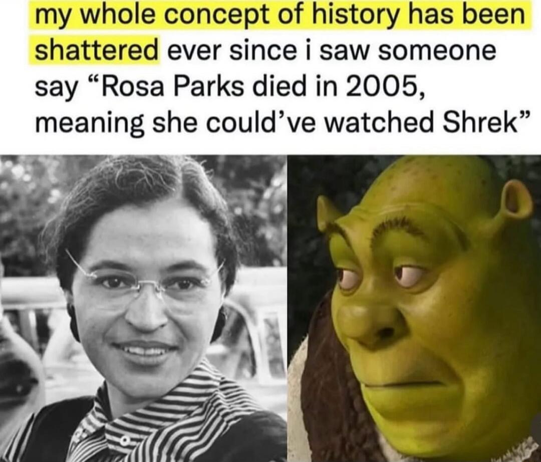 my whole concept of history has been shattered ever since i saw someone say “Rosa Parks died in 2005, meaning she could’ve watched Shrek”