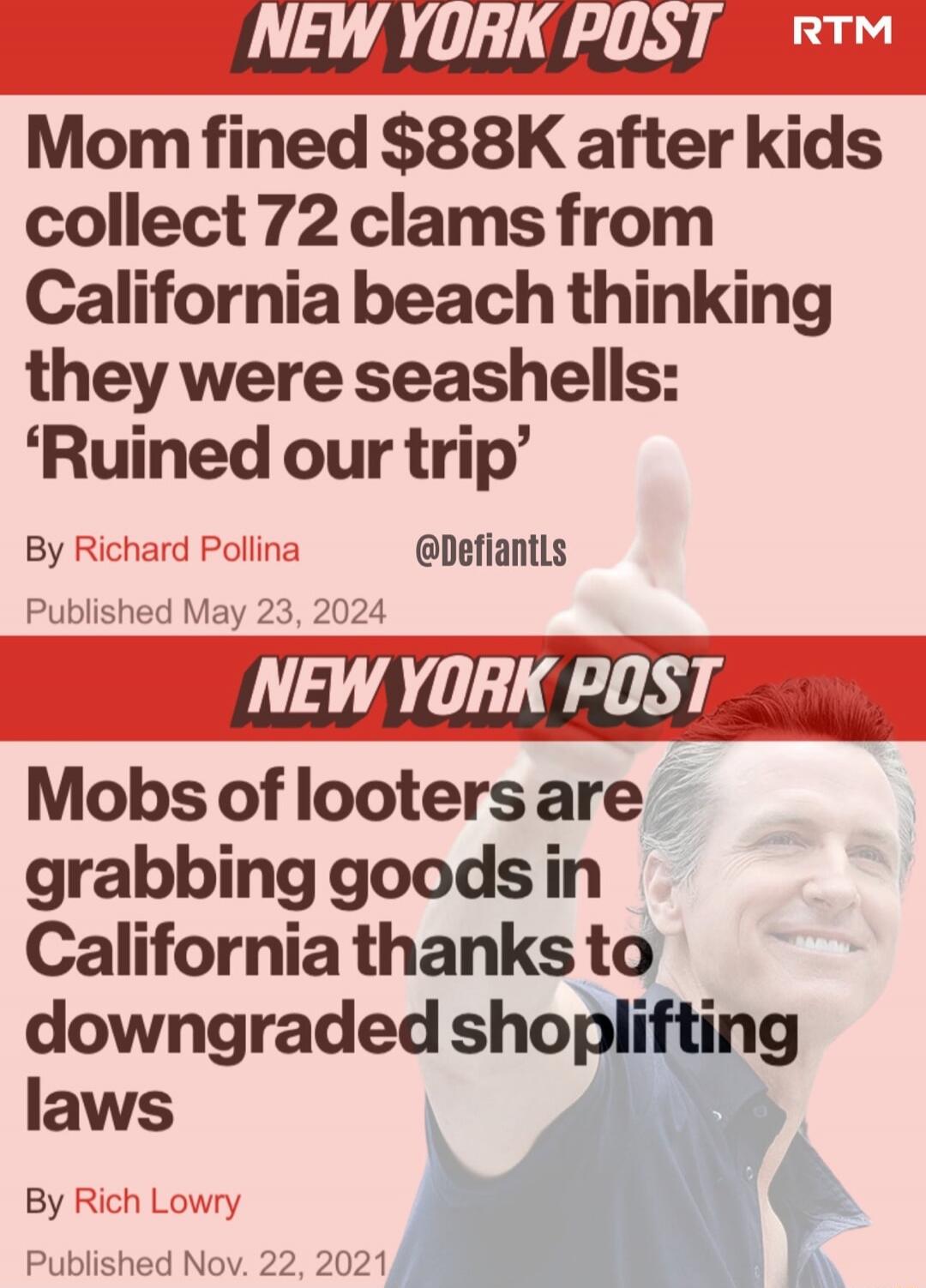 NEW YORK POST RTM Mom fined $88K after kids collect 72 clams from California beach thinking they were seashells: 'Ruined our trip' By Richard Pollina @DefiantLs Published May 23, 2024

NEW YORK POST Mobs of looters are grabbing goods in California thanks to downgraded shoplifting laws By Rich Lowry Published Nov. 22, 2021