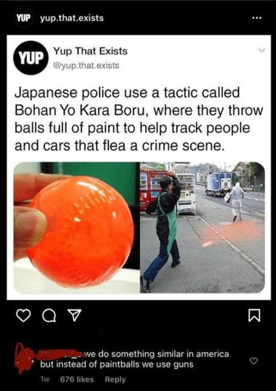 ARTTRGEIRSHE Yup That Exists Japanese police use a tactic called Bohan Yo Kara Boru where they throw balls full of paint to help track people and cars that flea a crime scene Qv __2we do something similar in america but instead of paintballs we use guns