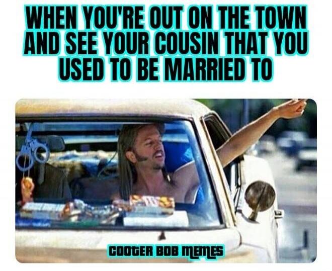 WHEN YOU'RE OUT ON THE TOWN AND SEE YOUR COUSIN THAT YOU USED TO BE MARRIED TO
COOTER BOB MEMES