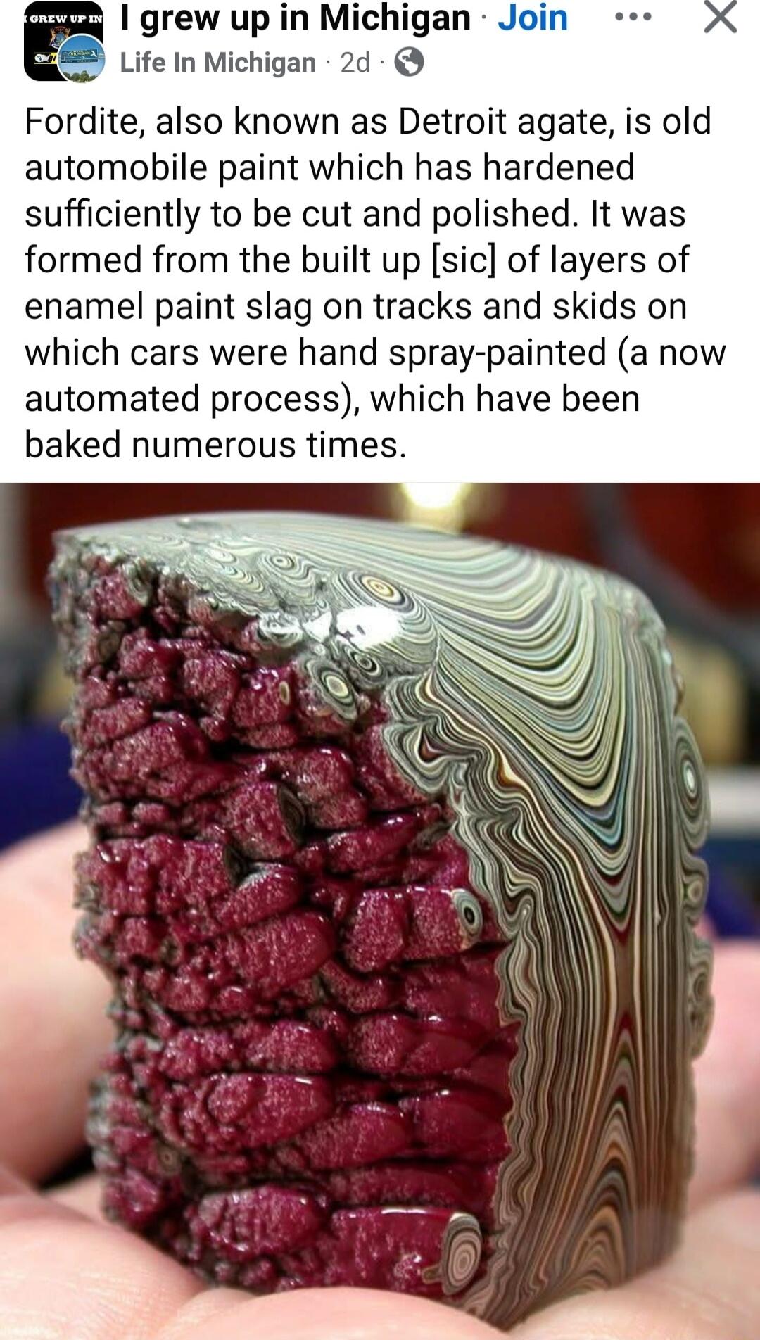 ey grew up in Michigan Joi i Life In Michigan 2d Fordite also known as Detroit agate is old automobile paint which has hardened sufficiently to be cut and polished It was formed from the built up sic of layers of enamel paint slag on tracks and skids on which cars were hand spray painted a now automated process which have been baked numerous times