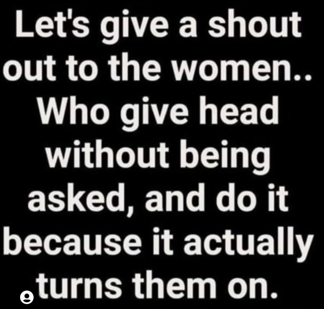 Lets give a shout out to the women Who give head without being asked and do it because it actually oturns them on