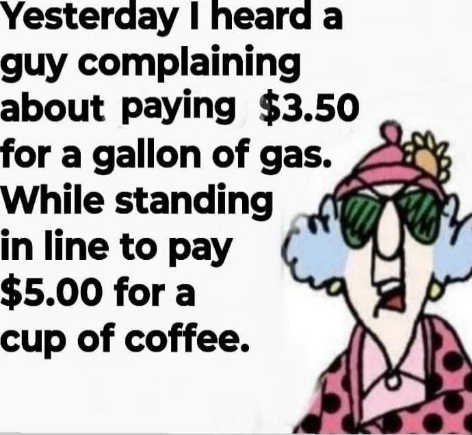 Yesterday I heard a guy complaining about paying $3.50 for a gallon of gas. While standing in line to pay $5.00 for a cup of coffee.
