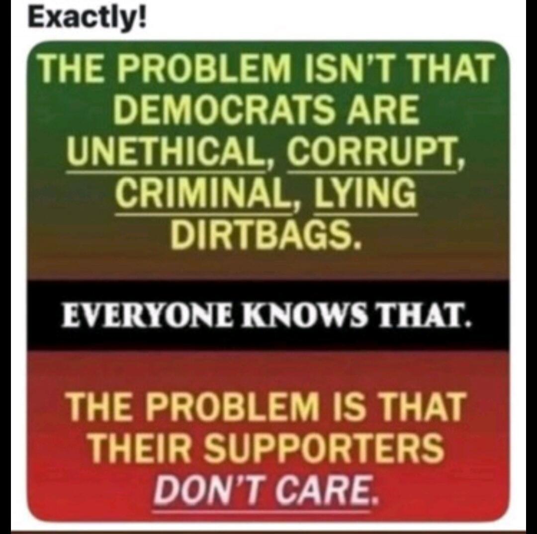 Exactly! THE PROBLEM ISN'T THAT DEMOCRATS ARE UNETHICAL, CORRUPT, CRIMINAL, LYING DIRTBAGS. EVERYONE KNOWS THAT. THE PROBLEM IS THAT THEIR SUPPORTERS DON'T CARE.