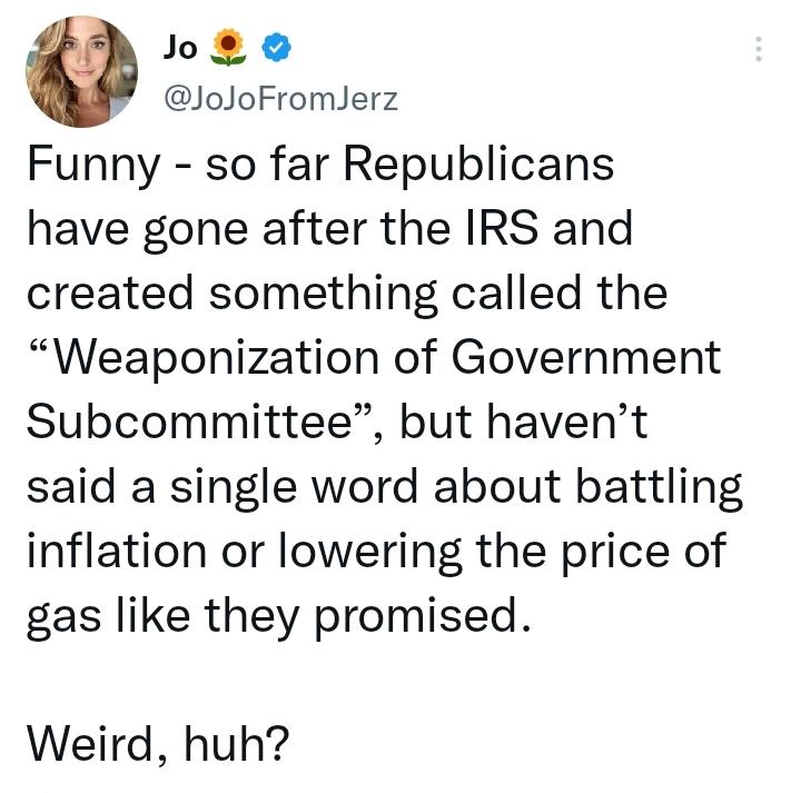 o JoJoFromJerz Funny so far Republicans have gone after the IRS and created something called the Weaponization of Government Subcommittee but havent said a single word about battling inflation or lowering the price of gas like they promised Weird huh