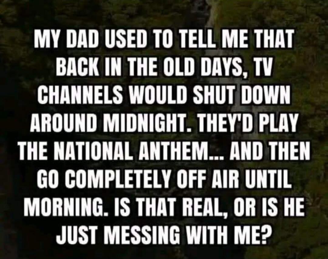 MY DAD USED TO TELL ME THAT BACK IN THE OLD DAYS, TV CHANNELS WOULD SHUT DOWN AROUND MIDNIGHT. THEY'D PLAY THE NATIONAL ANTHEM... AND THEN GO COMPLETELY OFF AIR UNTIL MORNING. IS THAT REAL, OR IS HE JUST MESSING WITH ME?