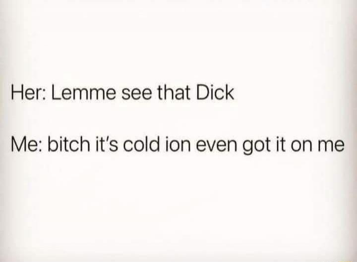 Her: Lemme see that Dick
Me: bitch it's cold ion even got it on me