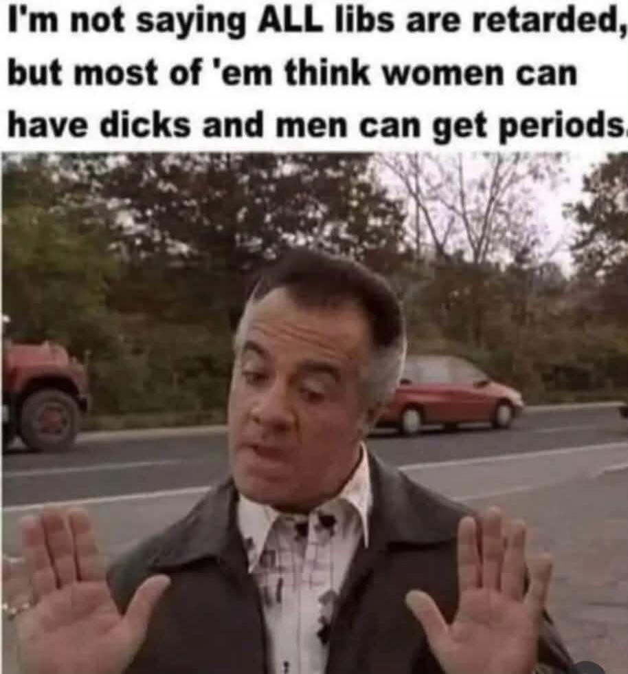 I'm not saying ALL libs are retarded, but most of 'em think women can have dicks and men can get periods.