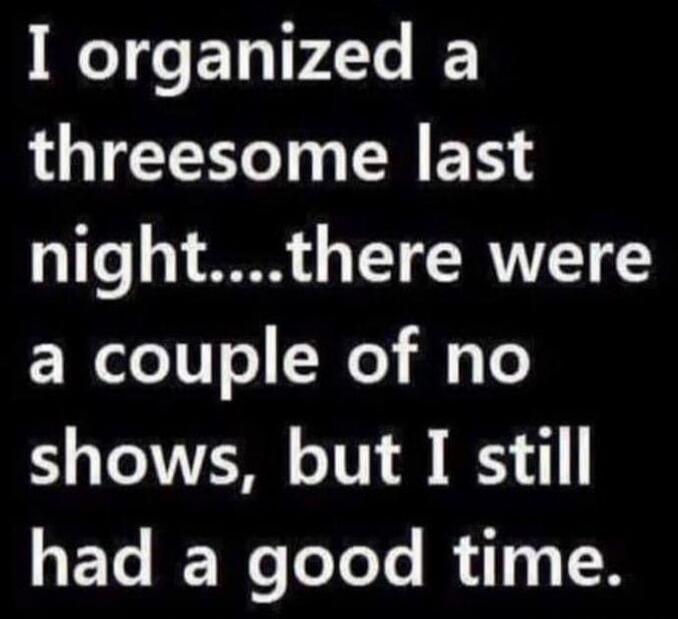 I organized a threesome last night....there were a couple of no shows, but I still had a good time.
