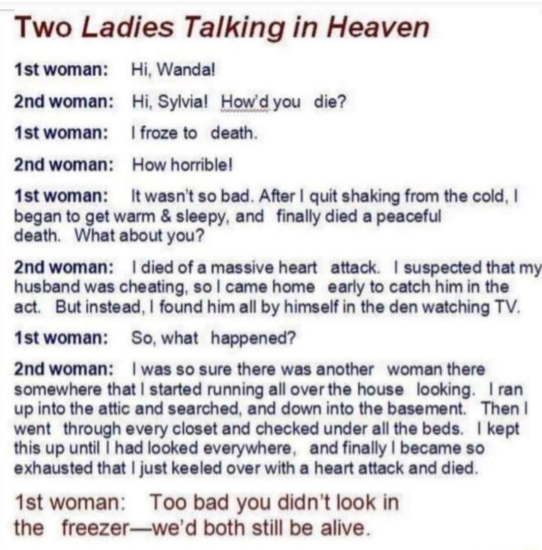 Two Ladies Talking in Heaven Astwoman Hi Wandal 2ndwoman Hi Sylvial Howdyou die 1stwoman frozeto death 2nd woman How horrible 1stwoman It wasnt so bad After quit shaking from the cold began to get warm sleepy and finally died a peaceful death What about you 2nd woman died of a massive heart attack suspected that my husband was cheating so came home early to catch him in the act Butinstead found hi