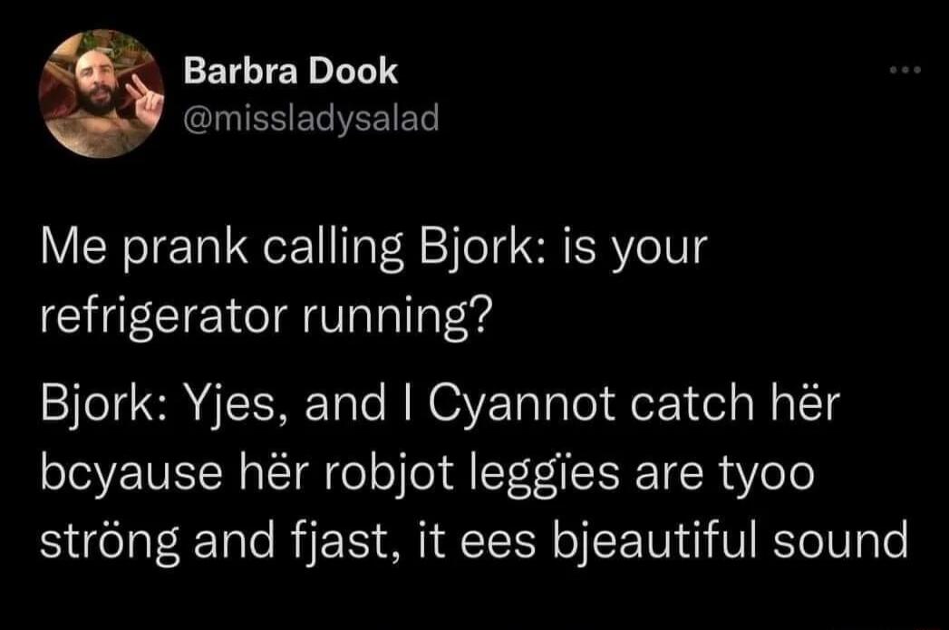 missladysalad Q Barbra Dook Me prank calling Bjork is your refrigerator running Bjork Yjes and Cyannot catch hr bcyause hr robjot leggies are tyoo strong and fjast it ees bjeautiful sound