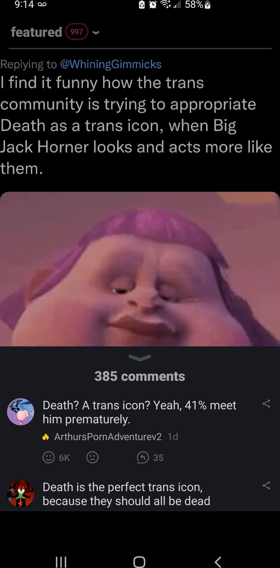 914 B 58a featured 7 Replying to WhiningGimmicks find it funny how the trans community is trying to appropriate Death as a trans icon when Big Jack Horner looks and acts more like them 385 comments Death A trans icon Yeah 41 meet him prematurely ArthursPornAdventurev2 1d OFD t Death is the perfect trans icon because they should all be dead 1