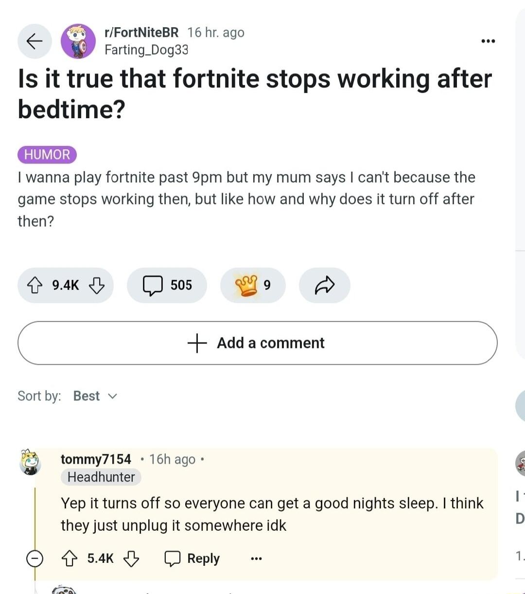 Is it true that fortnite stops working after bedtime I wanna play fortnite past 9pm but my mum says cant because the game stops working then but ike how and why does It turn off after then ooy Qs Po B Adda comment Sortby Best v Q tommy7154 16h ago Headhunter Yep it tums off 50 everyone can get a good nights sleep think they Just unplug it somewhere idk O S Drey