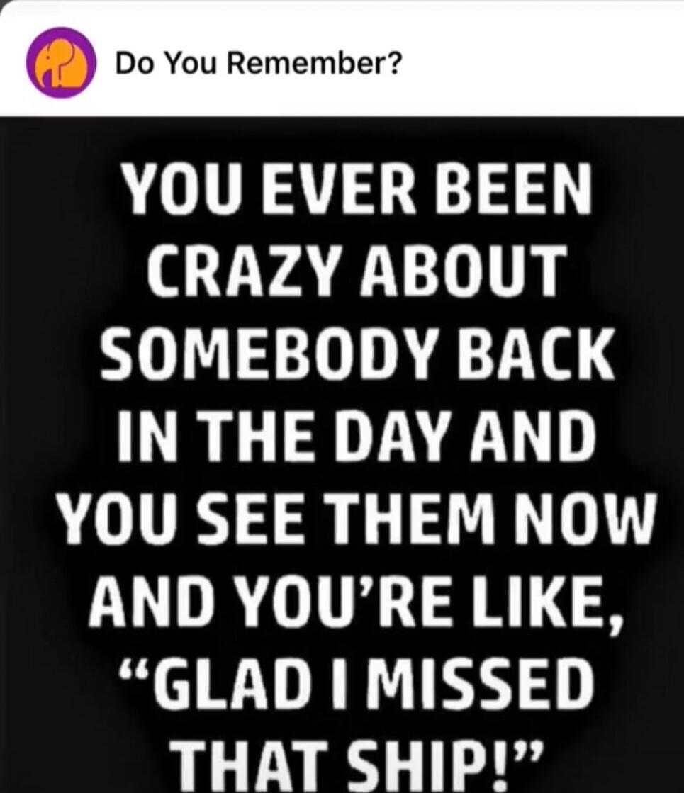 YOU EVER BEEN CRAZY ABOUT SOMEBODY BACK IN THE DAY AND YOU SEE THEM NOW AND YOU'RE LIKE, 'GLAD I MISSED THAT SHIP!'