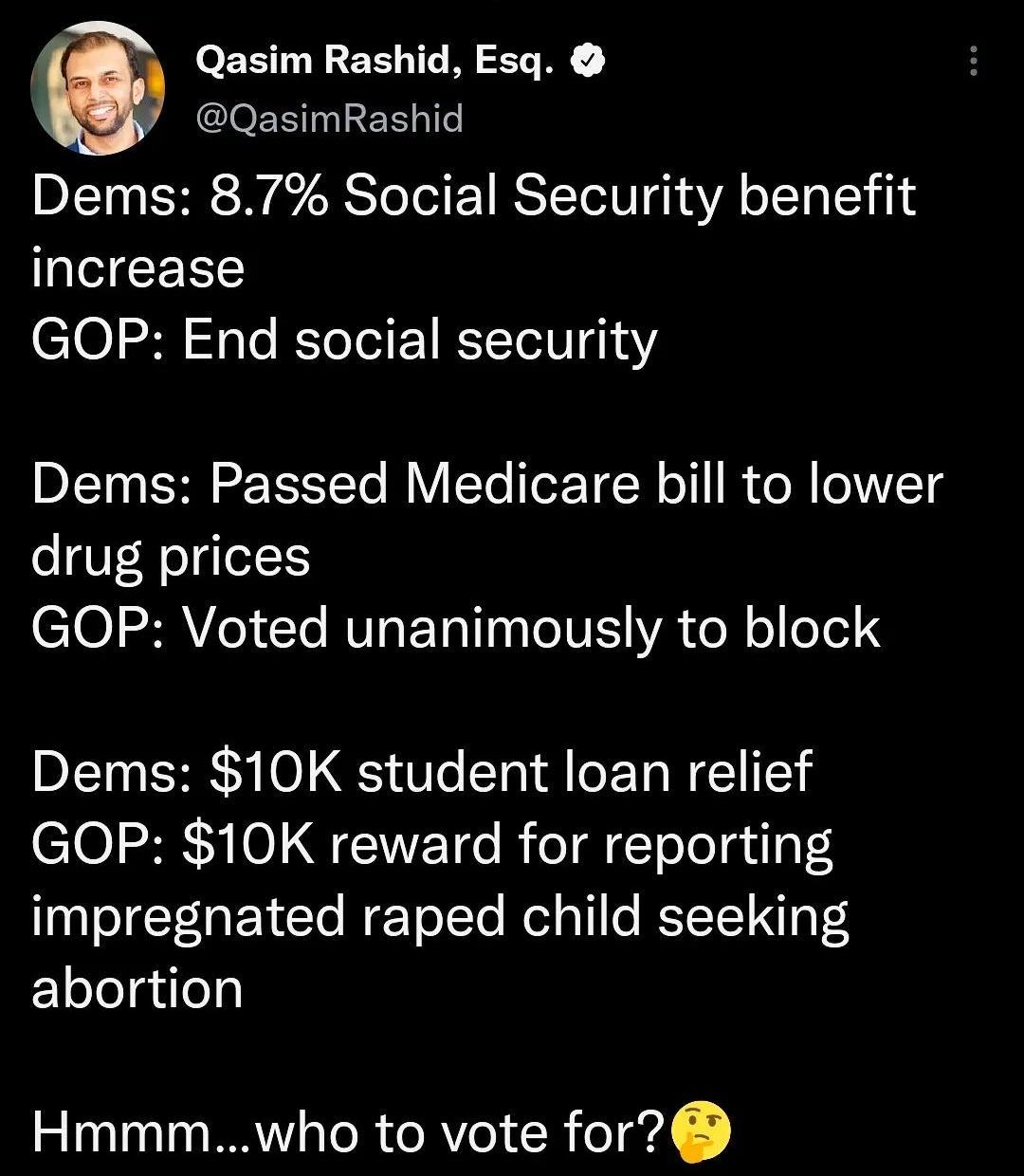 Qasim Rashid Esq QasimRashid Dems 87 Social Security benefit increase GOP End social security Dems Passed Medicare bill to lower drug prices 101 2RV I Yo RV ETo 10 eIV WA ToR o o161 Dems 10K student loan relief GOP 10K reward for reporting impregnated raped child seeking Elelelgilely Hmmmwho to vote for